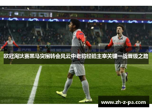 欧冠淘汰赛黑马突围转会风云中老将经验主宰关键一战晋级之路 欧冠淘汰赛黑马突围转会风云中老将经验主宰关键一战晋级之路