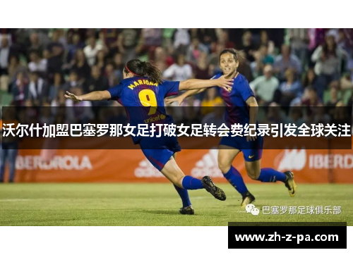 沃尔什加盟巴塞罗那女足打破女足转会费纪录引发全球关注