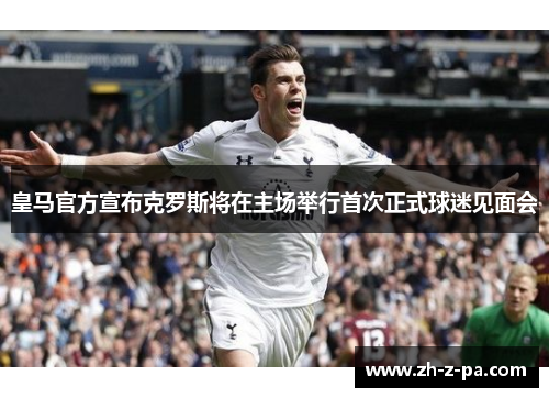 皇马官方宣布克罗斯将在主场举行首次正式球迷见面会 皇马官方宣布克罗斯将在主场举行首次正式球迷见面会