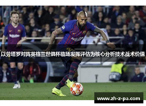 以劳塔罗对阵英格兰世俱杯临场发挥评估为核心分析技术战术价值 以劳塔罗对阵英格兰世俱杯临场发挥评估为核心分析技术战术价值