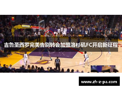 吉鲁圣西罗完美告别转会加盟洛杉矶FC开启新征程 吉鲁圣西罗完美告别转会加盟洛杉矶FC开启新征程