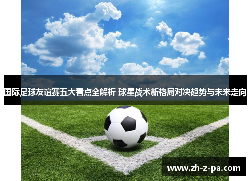 国际足球友谊赛五大看点全解析 球星战术新格局对决趋势与未来走向 国际足球友谊赛五大看点全解析 球星战术新格局对决趋势与未来走向